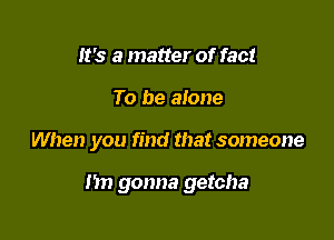 It's a matter of fact
To be alone

When you find that someone

nn gonna getcha