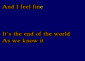 And I feel fine

Its the end of the world
As we know it