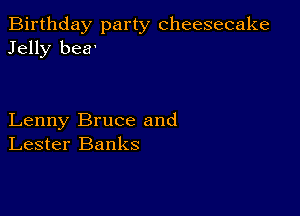 Birthday party cheesecake
Jelly bea'

Lenny Bruce and
Lester Banks