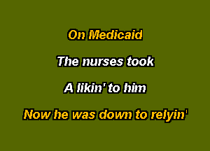On Medicaid
The nurses took

A likin' to him

Now he was down to relyin'