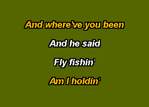 And where 've you been

And he said
Fly fishin'
Am Ihotdin'