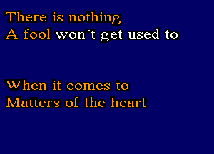 There is nothing
A fool won t get used to

XVhen it comes to
IVIatters of the heart