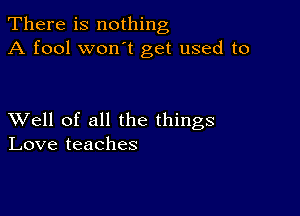 There is nothing
A fool won t get used to

XVell of all the things
Love teaches