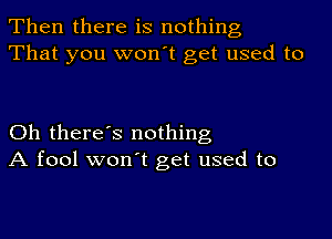 Then there is nothing
That you won't get used to

Oh there's nothing
A fool won't get used to