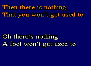 Then there is nothing
That you won't get used to

Oh there's nothing
A fool won't get used to