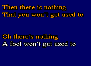 Then there is nothing
That you won't get used to

Oh there's nothing
A fool won't get used to