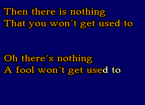 Then there is nothing
That you won't get used to

Oh there's nothing
A fool won't get used to