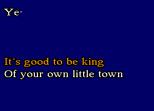 It's good to be king
Of your own little town