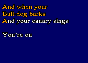 And when your
Bull-dog barks
And your canary sings

You're ou