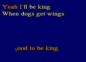 Yeah I'll be king
XVhen dogs get wings

good to be king