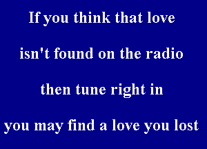 If you think that love
isn't found on the radio
then tune right in

you may find a love you lost