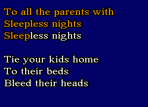 To all the parents with
Sleepless nights
Sleepless nights

Tie your kids home
To their beds
Bleed their heads