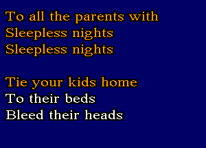 To all the parents with
Sleepless nights
Sleepless nights

Tie your kids home
To their beds
Bleed their heads