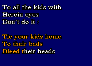 To all the kids With
Heroin eyes
Don't do it '

Tie your kids home
To their beds
Bleed their heads