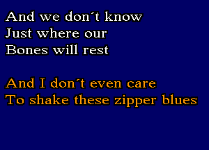 And we don't know
Just where our
Bones will rest

And I don t even care
To shake these zipper blues