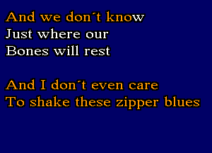 And we don't know
Just where our
Bones will rest

And I don t even care
To shake these zipper blues