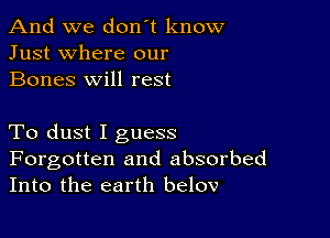 And we don't know
Just where our
Bones will rest

To dust I guess

Forgotten and absorbed
Into the earth belov