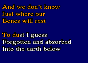 And we don't know
Just where our
Bones will rest

To dust I guess

Forgotten and absorbed
Into the earth below