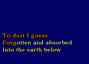 To dust I guess
Forgotten and absorbed
Into the earth below