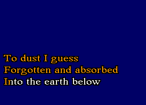 To dust I guess
Forgotten and absorbed
Into the earth below