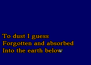 To dust I guess
Forgotten and absorbed
Into the earth below