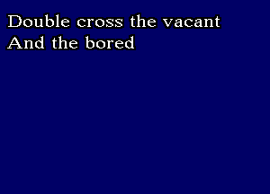 Double cross the vacant
And the bored