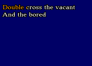 Double cross the vacant
And the bored