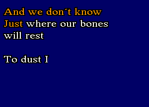 And we don't know
Just where our bones
will rest

To dust I