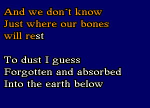 And we don't know
Just where our bones
will rest

To dust I guess

Forgotten and absorbed
Into the earth below