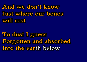 And we don't know
Just where our bones
will rest

To dust I guess

Forgotten and absorbed
Into the earth below