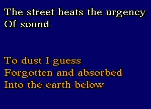 The street heats the urgency
Of sound

To dust I guess

Forgotten and absorbed
Into the earth below