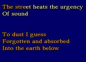 The street heats the urgency
Of sound

To dust I guess

Forgotten and absorbed
Into the earth below