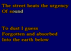 The street heats the urgency
Of sound

To dust I guess

Forgotten and absorbed
Into the earth below