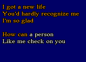 I got a new life
You'd hardly recognize me
I'm so glad

How can a person
Like me check on you