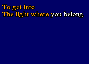 To get into
The light where you belong