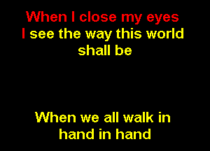 When I close my eyes
I see the way this world
shall be

When we all walk in
hand in hand