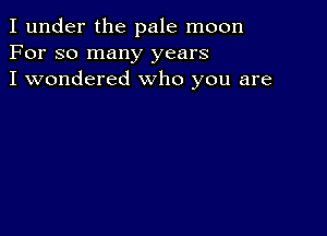 I under the pale moon
For so many years
I wondered who you are