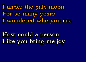 I under the pale moon
For so many years
I wondered who you are

How could a person
Like you bring me joy