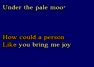 Under the pale moo'

How could a person
Like you bring me joy