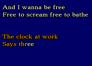 And I wanna be free
Free to scream free to bathe

The clock at work
Says three