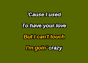 'Cause Fused
To have your love

But I can! touch

I'm goin' crazy