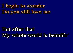 I begin to wonder
Do you still love me

But after that
IVIy whole world is beautifL