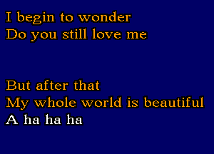 I begin to wonder
Do you still love me

But after that

IVIy whole world is beautiful
A ha ha ha