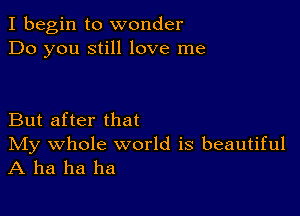 I begin to wonder
Do you still love me

But after that

IVIy whole world is beautiful
A ha ha ha