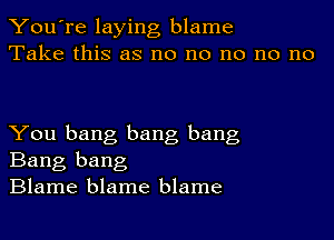 You're laying blame
Take this as no no no no no

You bang bang bang
Bang bang
Blame blame blame