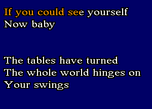 If you could see yourself
Now baby

The tables have turned
The whole world hinges on
Your swings