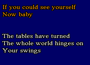 If you could see yourself
Now baby

The tables have turned
The whole world hinges on
Your swings