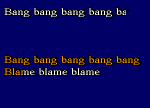 Bang bang bang bang ba

Bang bang bang bang bang
Blame blame blame