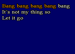 Bang bang bang bang bang
It's not my thing so
Let it go