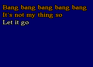 Bang bang bang bang bang
It's not my thing so
Let it go